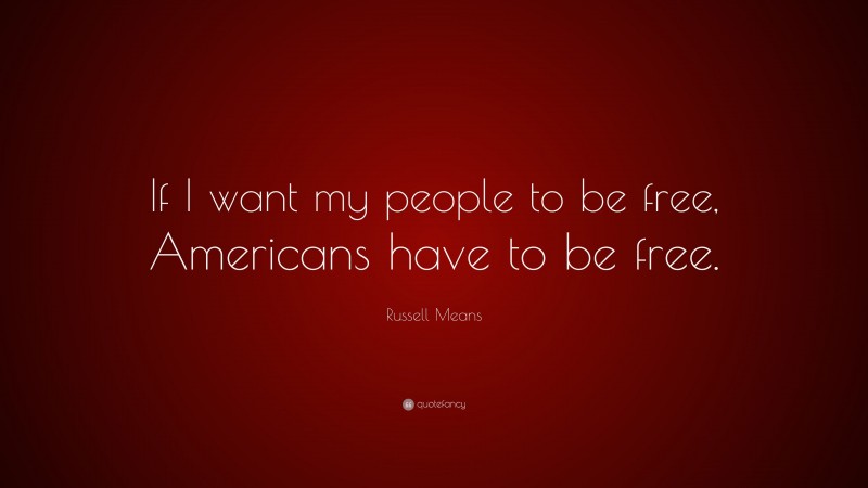 Russell Means Quote: “If I want my people to be free, Americans have to be free.”