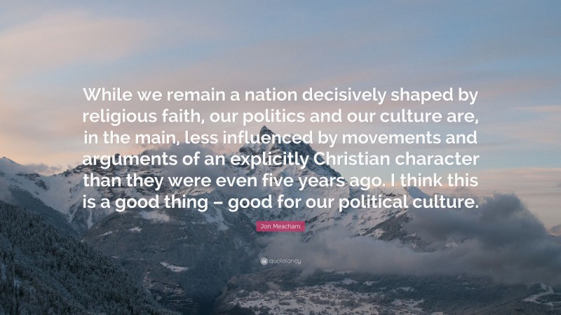 Jon Meacham Quote: “While we remain a nation decisively shaped by religious faith, our politics and our culture are, in the main, less influenced by movements and arguments of an explicitly Christian character than they were even five years ago. I think this is a good thing – good for our political culture.”