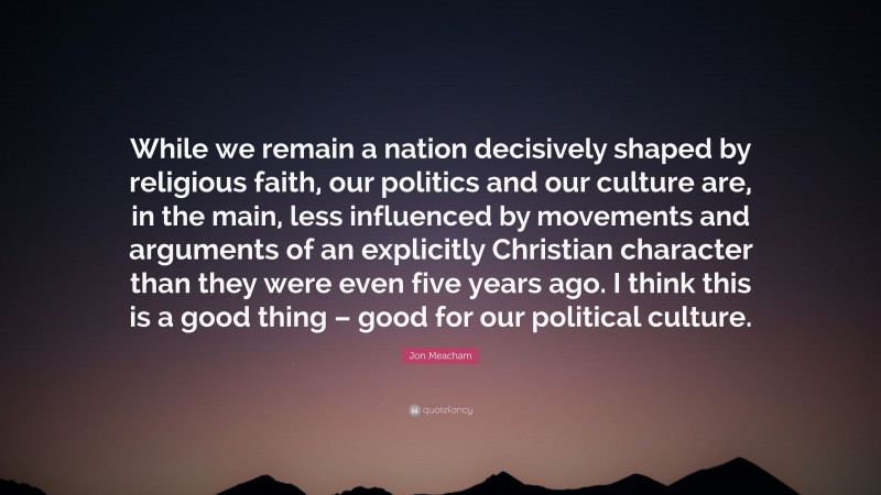 Jon Meacham Quote: “While we remain a nation decisively shaped by religious faith, our politics and our culture are, in the main, less influenced by movements and arguments of an explicitly Christian character than they were even five years ago. I think this is a good thing – good for our political culture.”