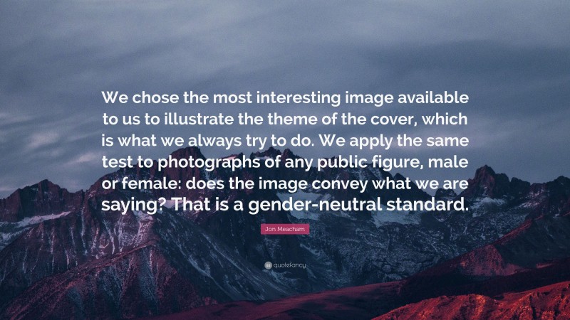 Jon Meacham Quote: “We chose the most interesting image available to us to illustrate the theme of the cover, which is what we always try to do. We apply the same test to photographs of any public figure, male or female: does the image convey what we are saying? That is a gender-neutral standard.”