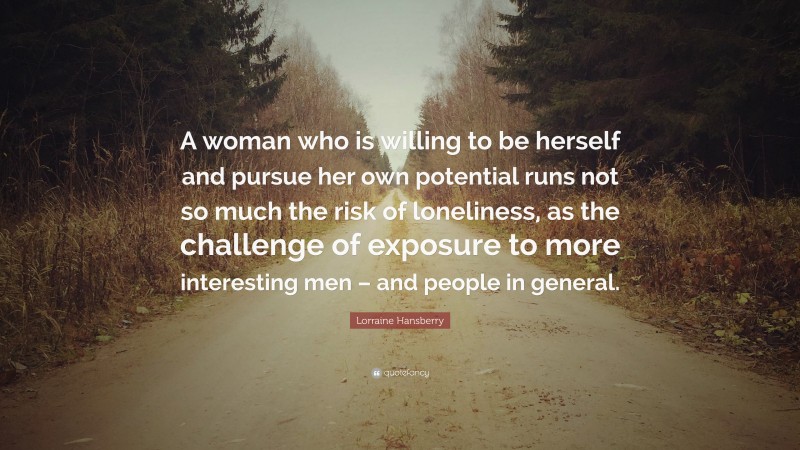 Lorraine Hansberry Quote: “A woman who is willing to be herself and pursue her own potential runs not so much the risk of loneliness, as the challenge of exposure to more interesting men – and people in general.”