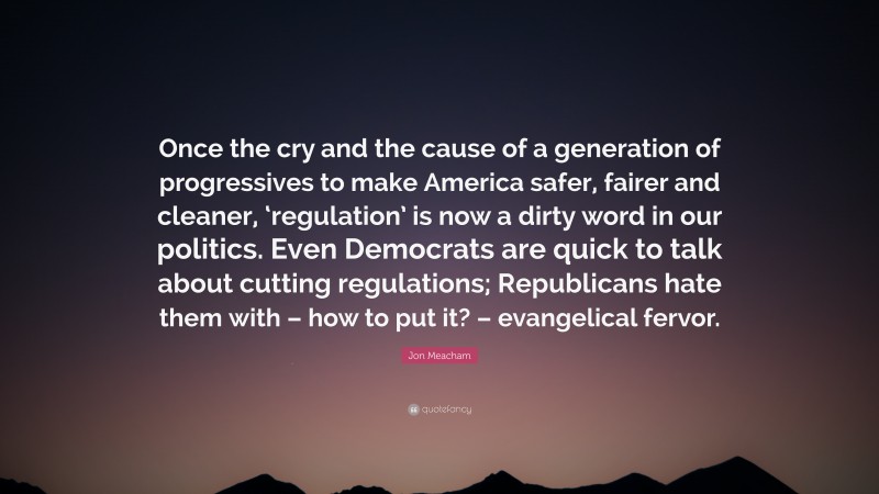 Jon Meacham Quote: “Once the cry and the cause of a generation of progressives to make America safer, fairer and cleaner, ‘regulation’ is now a dirty word in our politics. Even Democrats are quick to talk about cutting regulations; Republicans hate them with – how to put it? – evangelical fervor.”