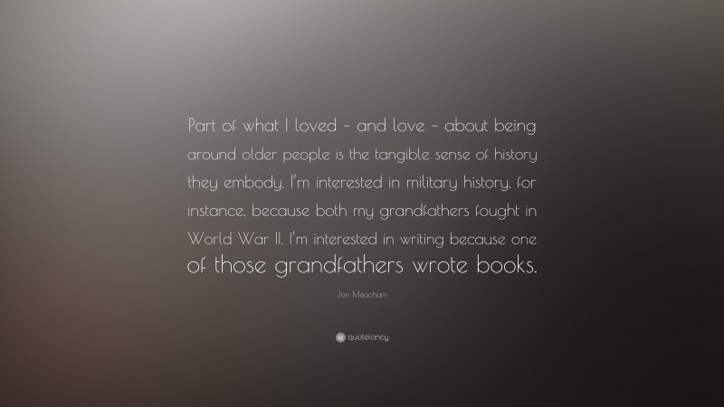 Jon Meacham Quote: “Part of what I loved – and love – about being around older people is the tangible sense of history they embody. I’m interested in military history, for instance, because both my grandfathers fought in World War II. I’m interested in writing because one of those grandfathers wrote books.”