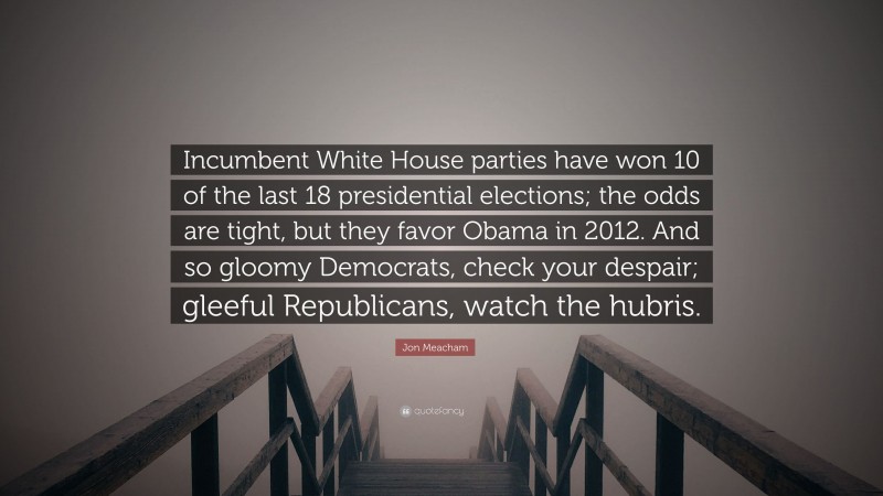 Jon Meacham Quote: “Incumbent White House parties have won 10 of the last 18 presidential elections; the odds are tight, but they favor Obama in 2012. And so gloomy Democrats, check your despair; gleeful Republicans, watch the hubris.”