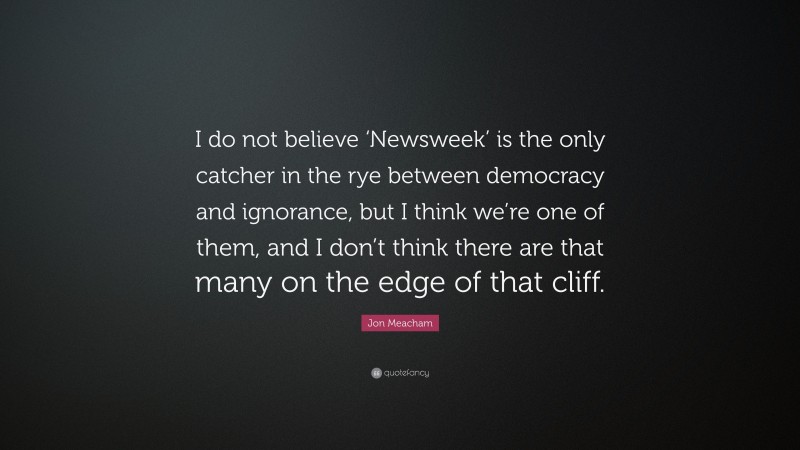 Jon Meacham Quote: “I do not believe ‘Newsweek’ is the only catcher in the rye between democracy and ignorance, but I think we’re one of them, and I don’t think there are that many on the edge of that cliff.”