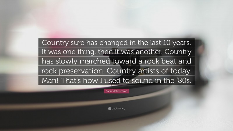 John Mellencamp Quote: “Country sure has changed in the last 10 years. It was one thing, then it was another. Country has slowly marched toward a rock beat and rock preservation. Country artists of today. Man! That’s how I used to sound in the ’80s.”