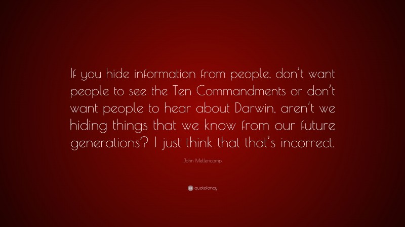 John Mellencamp Quote: “If you hide information from people, don’t want people to see the Ten Commandments or don’t want people to hear about Darwin, aren’t we hiding things that we know from our future generations? I just think that that’s incorrect.”