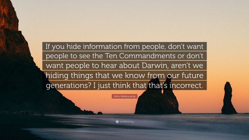 John Mellencamp Quote: “If you hide information from people, don’t want people to see the Ten Commandments or don’t want people to hear about Darwin, aren’t we hiding things that we know from our future generations? I just think that that’s incorrect.”