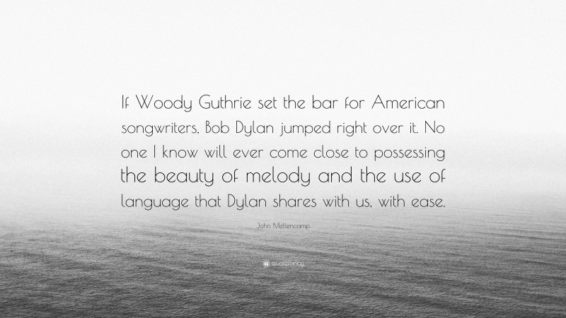 John Mellencamp Quote: “If Woody Guthrie set the bar for American songwriters, Bob Dylan jumped right over it. No one I know will ever come close to possessing the beauty of melody and the use of language that Dylan shares with us, with ease.”