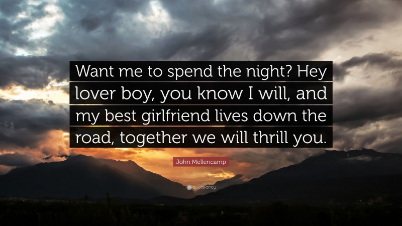 John Mellencamp Quote: “Want me to spend the night? Hey lover boy, you know I will, and my best girlfriend lives down the road, together we will thrill you.”