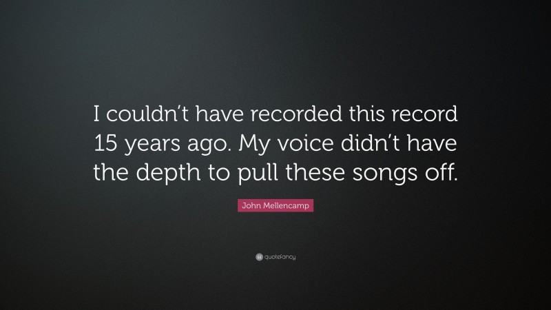 John Mellencamp Quote: “I couldn’t have recorded this record 15 years ago. My voice didn’t have the depth to pull these songs off.”