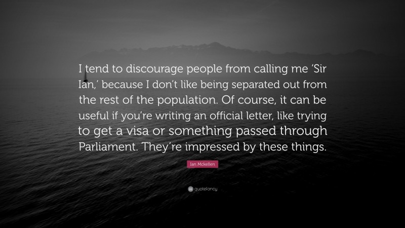 Ian Mckellen Quote: “I tend to discourage people from calling me ‘Sir Ian,’ because I don’t like being separated out from the rest of the population. Of course, it can be useful if you’re writing an official letter, like trying to get a visa or something passed through Parliament. They’re impressed by these things.”