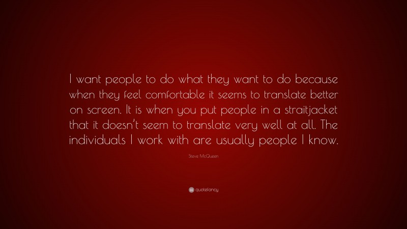 Steve McQueen Quote: “I want people to do what they want to do because when they feel comfortable it seems to translate better on screen. It is when you put people in a straitjacket that it doesn’t seem to translate very well at all. The individuals I work with are usually people I know.”