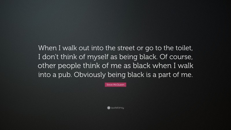 Steve McQueen Quote: “When I walk out into the street or go to the toilet, I don’t think of myself as being black. Of course, other people think of me as black when I walk into a pub. Obviously being black is a part of me.”