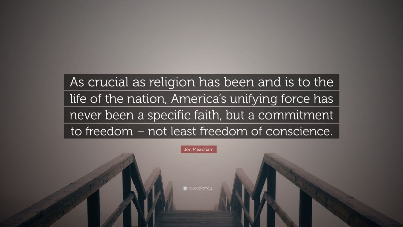 Jon Meacham Quote: “As crucial as religion has been and is to the life of the nation, America’s unifying force has never been a specific faith, but a commitment to freedom – not least freedom of conscience.”