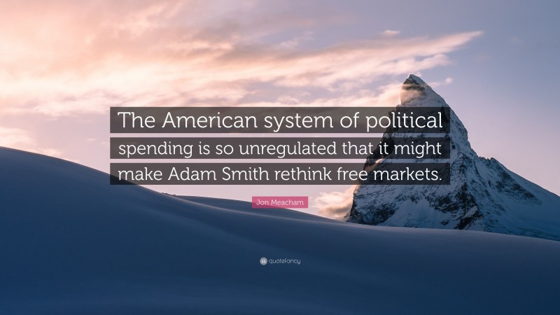 Jon Meacham Quote: “The American system of political spending is so unregulated that it might make Adam Smith rethink free markets.”