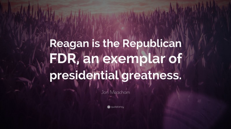 Jon Meacham Quote: “Reagan is the Republican FDR, an exemplar of presidential greatness.”