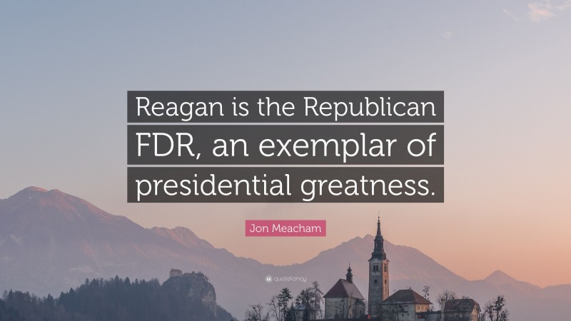Jon Meacham Quote: “Reagan is the Republican FDR, an exemplar of presidential greatness.”