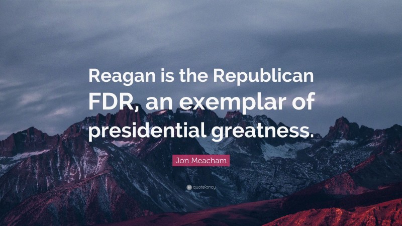 Jon Meacham Quote: “Reagan is the Republican FDR, an exemplar of presidential greatness.”