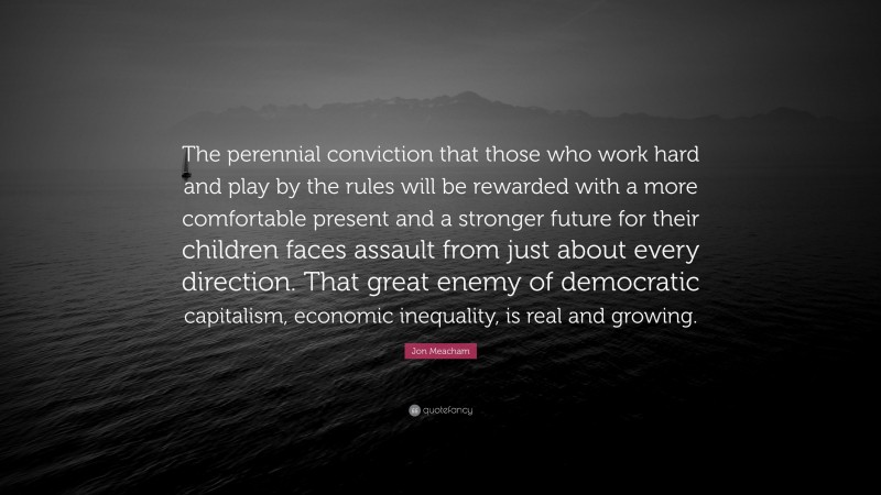 Jon Meacham Quote: “The perennial conviction that those who work hard and play by the rules will be rewarded with a more comfortable present and a stronger future for their children faces assault from just about every direction. That great enemy of democratic capitalism, economic inequality, is real and growing.”