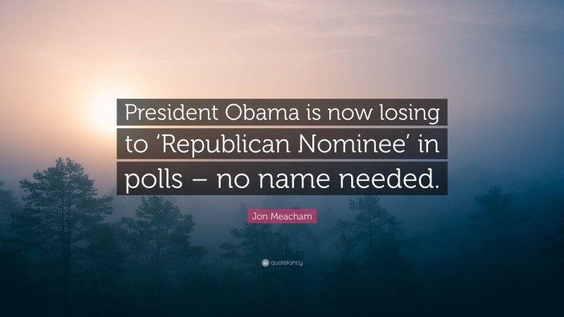 Jon Meacham Quote: “President Obama is now losing to ‘Republican Nominee’ in polls – no name needed.”