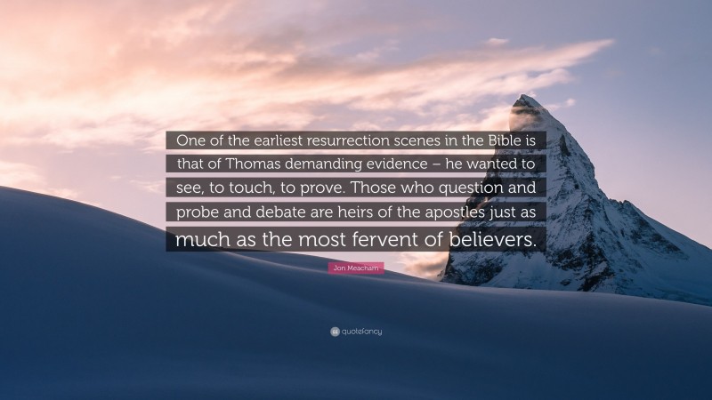 Jon Meacham Quote: “One of the earliest resurrection scenes in the Bible is that of Thomas demanding evidence – he wanted to see, to touch, to prove. Those who question and probe and debate are heirs of the apostles just as much as the most fervent of believers.”