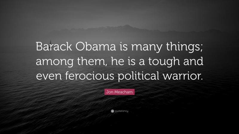 Jon Meacham Quote: “Barack Obama is many things; among them, he is a tough and even ferocious political warrior.”
