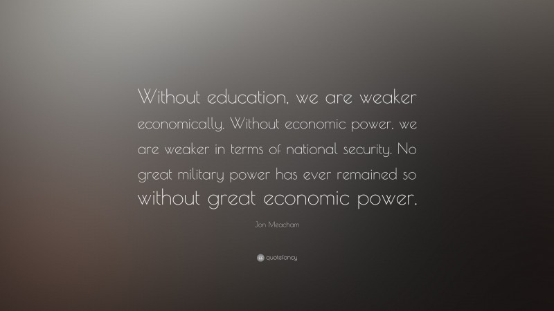 Jon Meacham Quote: “Without education, we are weaker economically. Without economic power, we are weaker in terms of national security. No great military power has ever remained so without great economic power.”