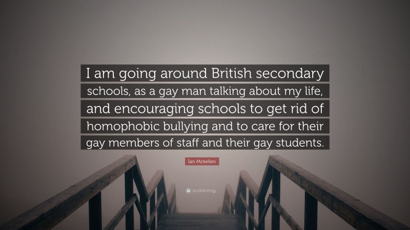 Ian Mckellen Quote: “I am going around British secondary schools, as a gay man talking about my life, and encouraging schools to get rid of homophobic bullying and to care for their gay members of staff and their gay students.”