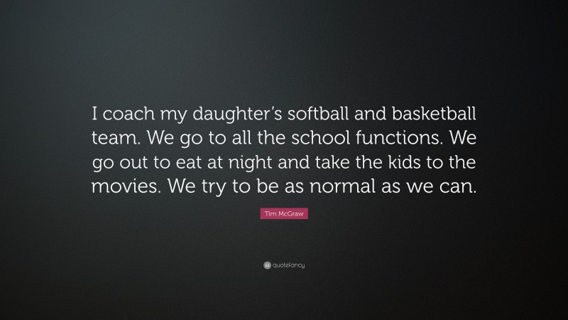 Tim McGraw Quote: “I coach my daughter’s softball and basketball team. We go to all the school functions. We go out to eat at night and take the kids to the movies. We try to be as normal as we can.”