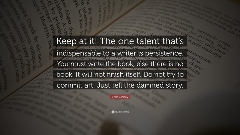 Tom Clancy Quote: “Keep at it! The one talent that’s indispensable to a writer is persistence. You must write the book, else there is no book. It will not finish itself. Do not try to commit art. Just tell the damned story.”