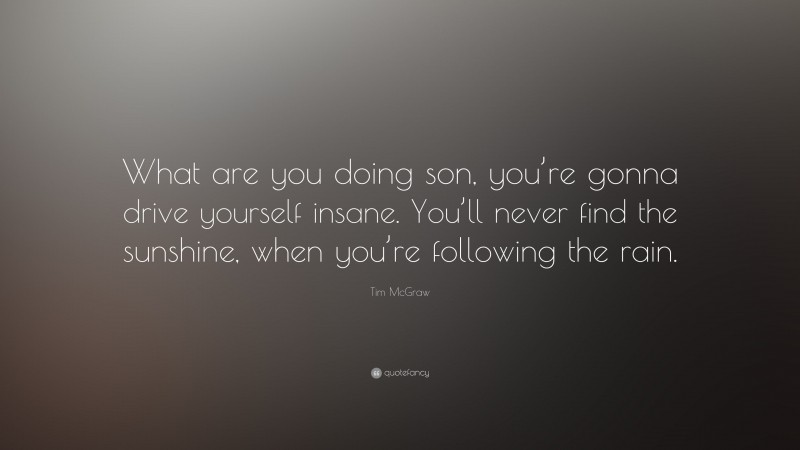 Tim McGraw Quote: “What are you doing son, you’re gonna drive yourself insane. You’ll never find the sunshine, when you’re following the rain.”