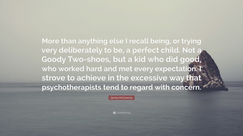 James McGreevey Quote: “More than anything else I recall being, or trying very deliberately to be, a perfect child. Not a Goody Two-shoes, but a kid who did good, who worked hard and met every expectation. I strove to achieve in the excessive way that psychotherapists tend to regard with concern.”