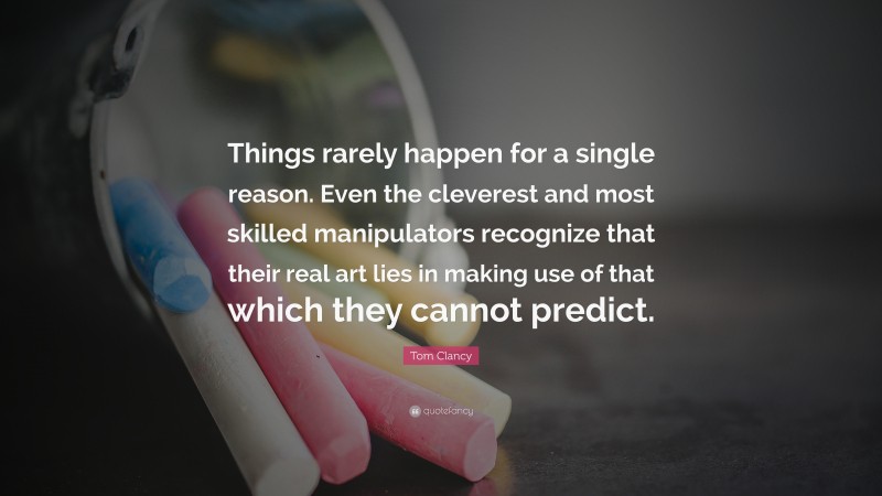 Tom Clancy Quote: “Things rarely happen for a single reason. Even the cleverest and most skilled manipulators recognize that their real art lies in making use of that which they cannot predict.”