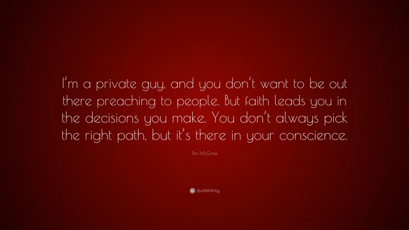Tim McGraw Quote: “I’m a private guy, and you don’t want to be out there preaching to people. But faith leads you in the decisions you make. You don’t always pick the right path, but it’s there in your conscience.”