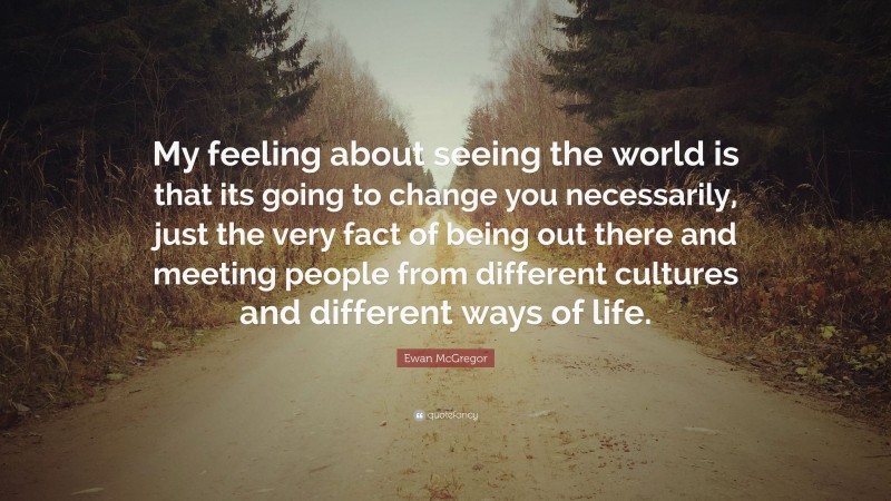 Ewan McGregor Quote: “My feeling about seeing the world is that its going to change you necessarily, just the very fact of being out there and meeting people from different cultures and different ways of life.”