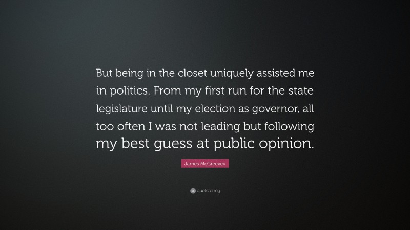 James McGreevey Quote: “But being in the closet uniquely assisted me in politics. From my first run for the state legislature until my election as governor, all too often I was not leading but following my best guess at public opinion.”