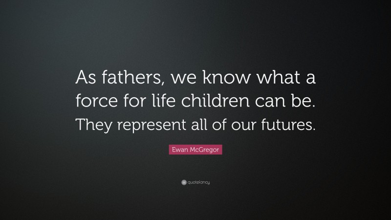 Ewan McGregor Quote: “As fathers, we know what a force for life children can be. They represent all of our futures.”