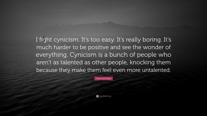 Ewan McGregor Quote: “I fight cynicism. It’s too easy. It’s really boring. It’s much harder to be positive and see the wonder of everything. Cynicism is a bunch of people who aren’t as talented as other people, knocking them because they make them feel even more untalented.”