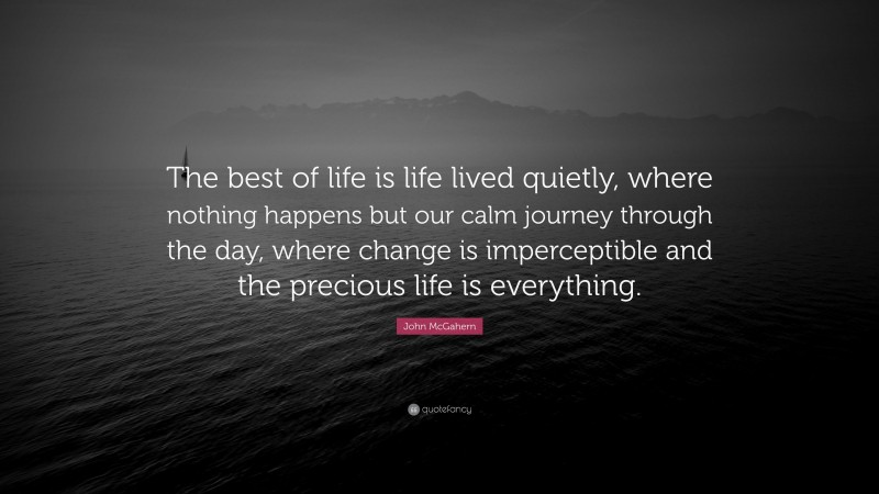 John McGahern Quote: “The best of life is life lived quietly, where nothing happens but our calm journey through the day, where change is imperceptible and the precious life is everything.”