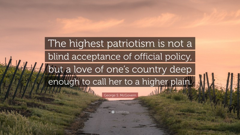 George S. McGovern Quote: “The highest patriotism is not a blind acceptance of official policy, but a love of one’s country deep enough to call her to a higher plain.”