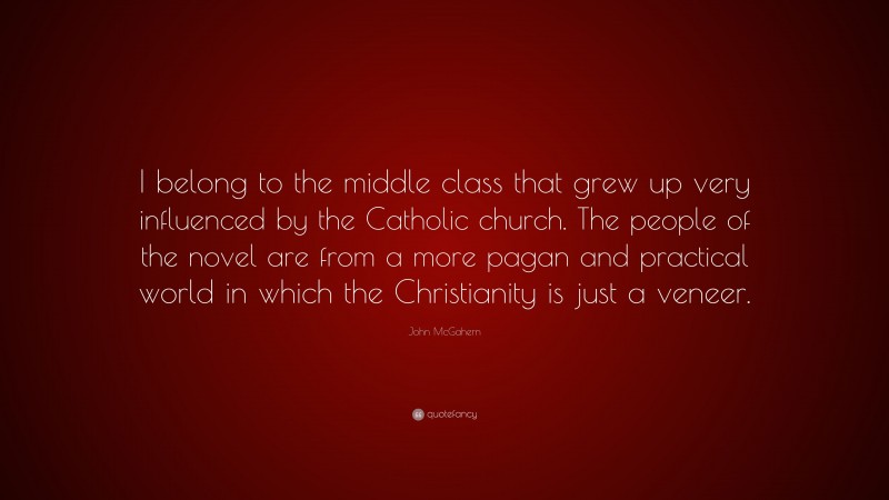 John McGahern Quote: “I belong to the middle class that grew up very influenced by the Catholic church. The people of the novel are from a more pagan and practical world in which the Christianity is just a veneer.”