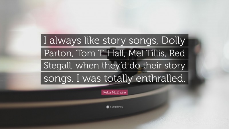 Reba McEntire Quote: “I always like story songs, Dolly Parton, Tom T. Hall, Mel Tillis, Red Stegall, when they’d do their story songs. I was totally enthralled.”