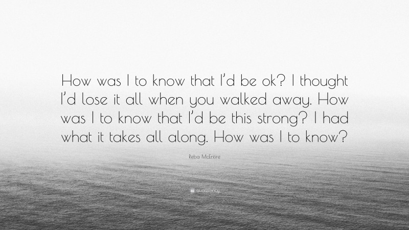 Reba McEntire Quote: “How was I to know that I’d be ok? I thought I’d lose it all when you walked away. How was I to know that I’d be this strong? I had what it takes all along. How was I to know?”