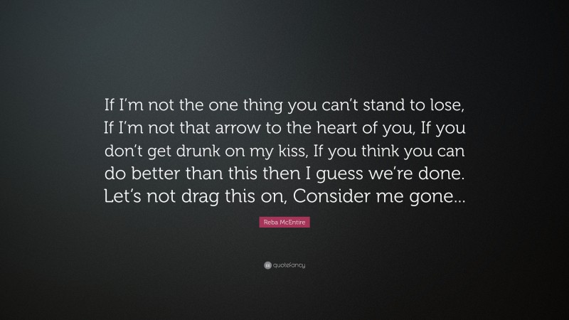 Reba McEntire Quote: “If I’m not the one thing you can’t stand to lose, If I’m not that arrow to the heart of you, If you don’t get drunk on my kiss, If you think you can do better than this then I guess we’re done. Let’s not drag this on, Consider me gone...”