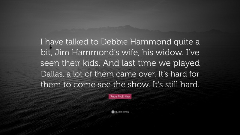 Reba McEntire Quote: “I have talked to Debbie Hammond quite a bit, Jim Hammond’s wife, his widow. I’ve seen their kids. And last time we played Dallas, a lot of them came over. It’s hard for them to come see the show. It’s still hard.”