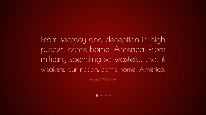 George S. McGovern Quote: “From secrecy and deception in high places, come home, America. From military spending so wasteful that it weakens our nation, come home, America.”