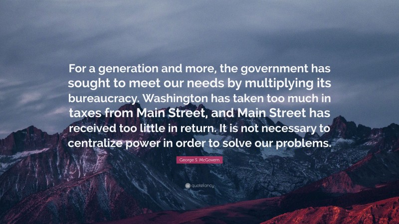 George S. McGovern Quote: “For a generation and more, the government has sought to meet our needs by multiplying its bureaucracy. Washington has taken too much in taxes from Main Street, and Main Street has received too little in return. It is not necessary to centralize power in order to solve our problems.”