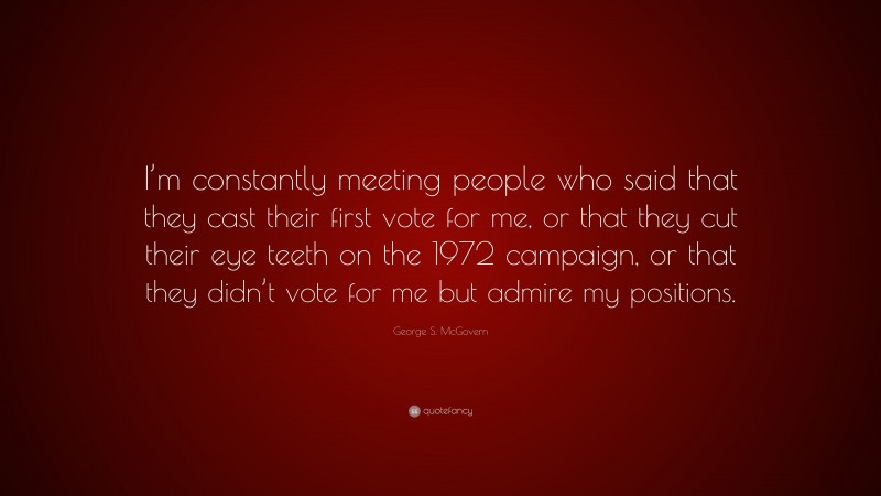 George S. McGovern Quote: “I’m constantly meeting people who said that they cast their first vote for me, or that they cut their eye teeth on the 1972 campaign, or that they didn’t vote for me but admire my positions.”