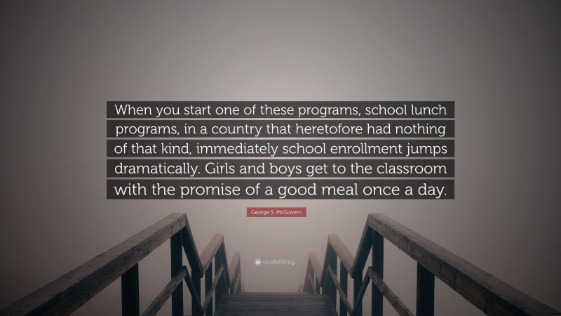 George S. McGovern Quote: “When you start one of these programs, school lunch programs, in a country that heretofore had nothing of that kind, immediately school enrollment jumps dramatically. Girls and boys get to the classroom with the promise of a good meal once a day.”